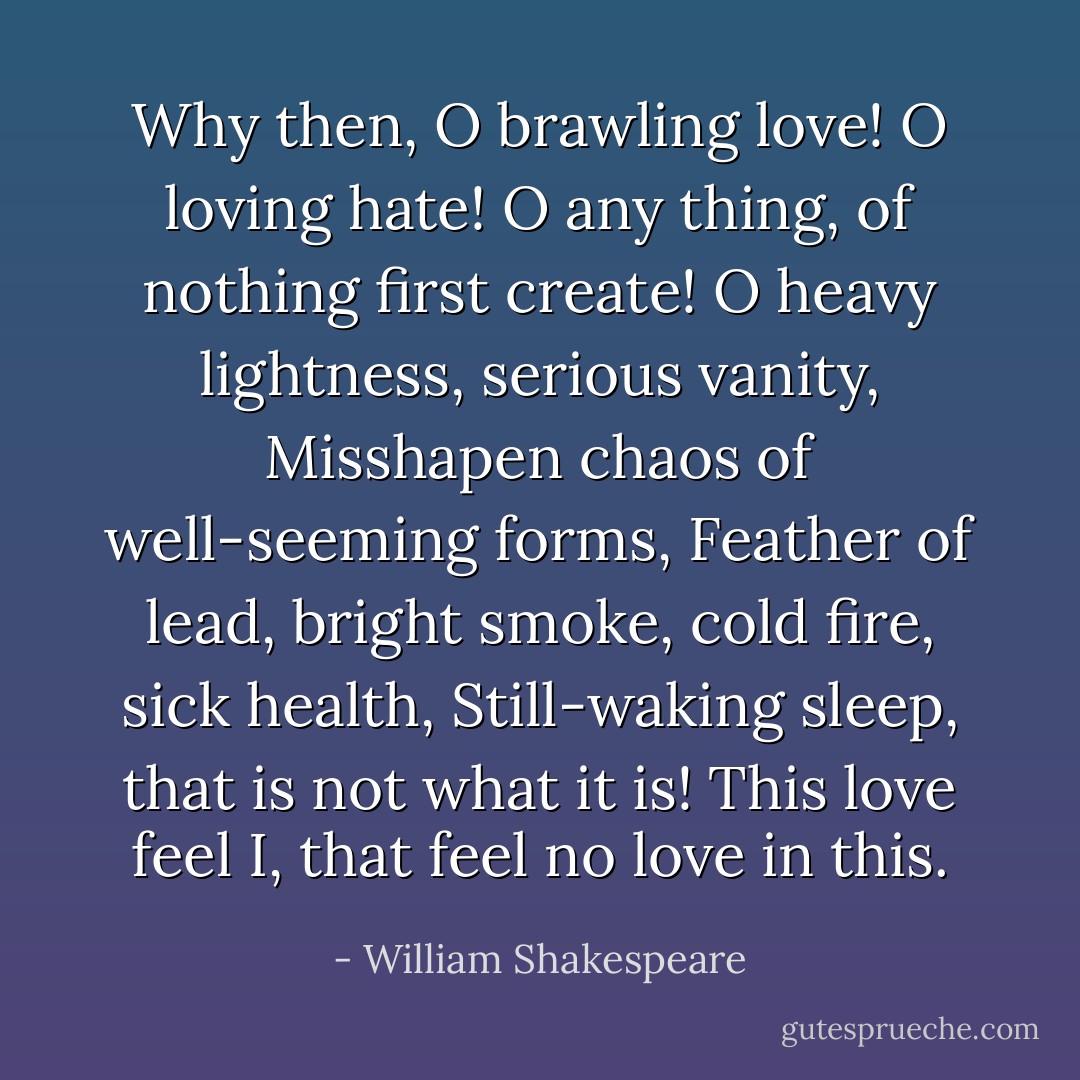 Why then, O brawling love! O loving hate!<br />O any thing, of nothing first create!<br />O heavy lightness, serious vanity,<br />Misshapen chaos of well-seeming forms,<br />Feather of lead, bright smoke, cold fire, sick health,<br />Still-waking sleep, that is not what it is!<br />This love feel I, that feel no love in this. - William Shakespeare