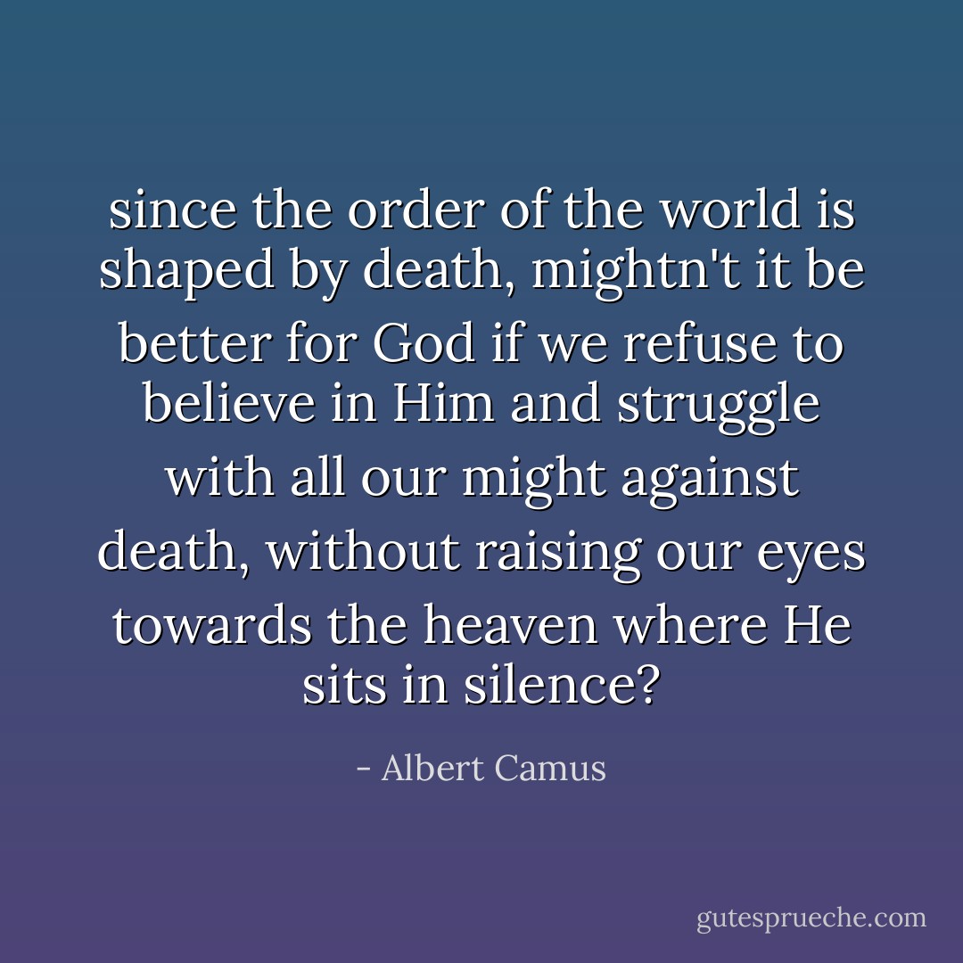 since the order of the world is shaped by death, mightn't it be better for God if we refuse to believe in Him and struggle with all our might against death, without raising our eyes towards the heaven where He sits in silence? - Albert Camus