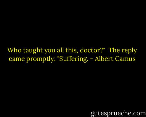 Who taught you all this, doctor?"<br /><br />The reply came promptly:<br />"Suffering. - Albert Camus