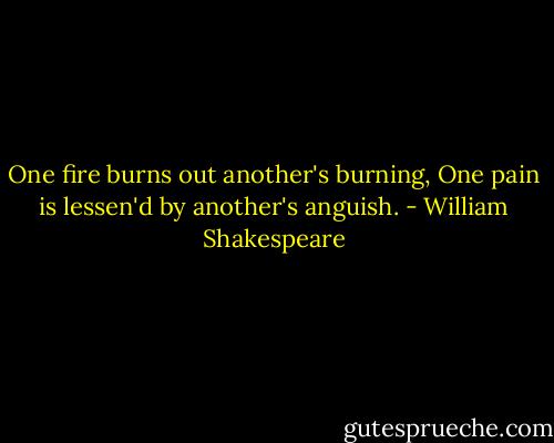 One fire burns out another's burning,<br />One pain is lessen'd by another's anguish. - William Shakespeare
