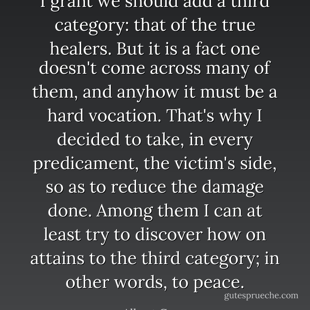 I grant we should add a third category: that of the true healers. But it is a fact one doesn't come across many of them, and anyhow it must be a hard vocation. That's why I decided to take, in every predicament, the victim's side, so as to reduce the damage done. Among them I can at least try to discover how on attains to the third category; in other words, to peace. - Albert Camus