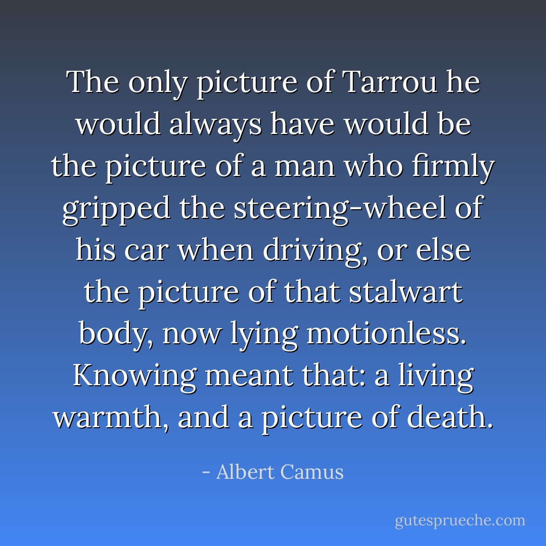 The only picture of Tarrou he would always have would be the picture of a man who firmly gripped the steering-wheel of his car when driving, or else the picture of that stalwart body, now lying motionless. Knowing meant that: a living warmth, and a picture of death. - Albert Camus