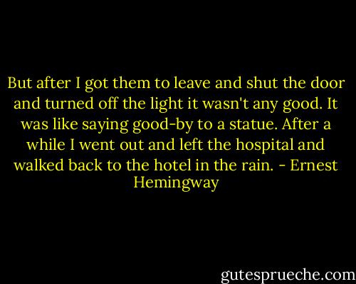 But after I got them to leave and shut the door and turned off the light it wasn't any good. It was like saying good-by to a statue. After a while I went out and left the hospital and walked back to the hotel in the rain. - Ernest Hemingway