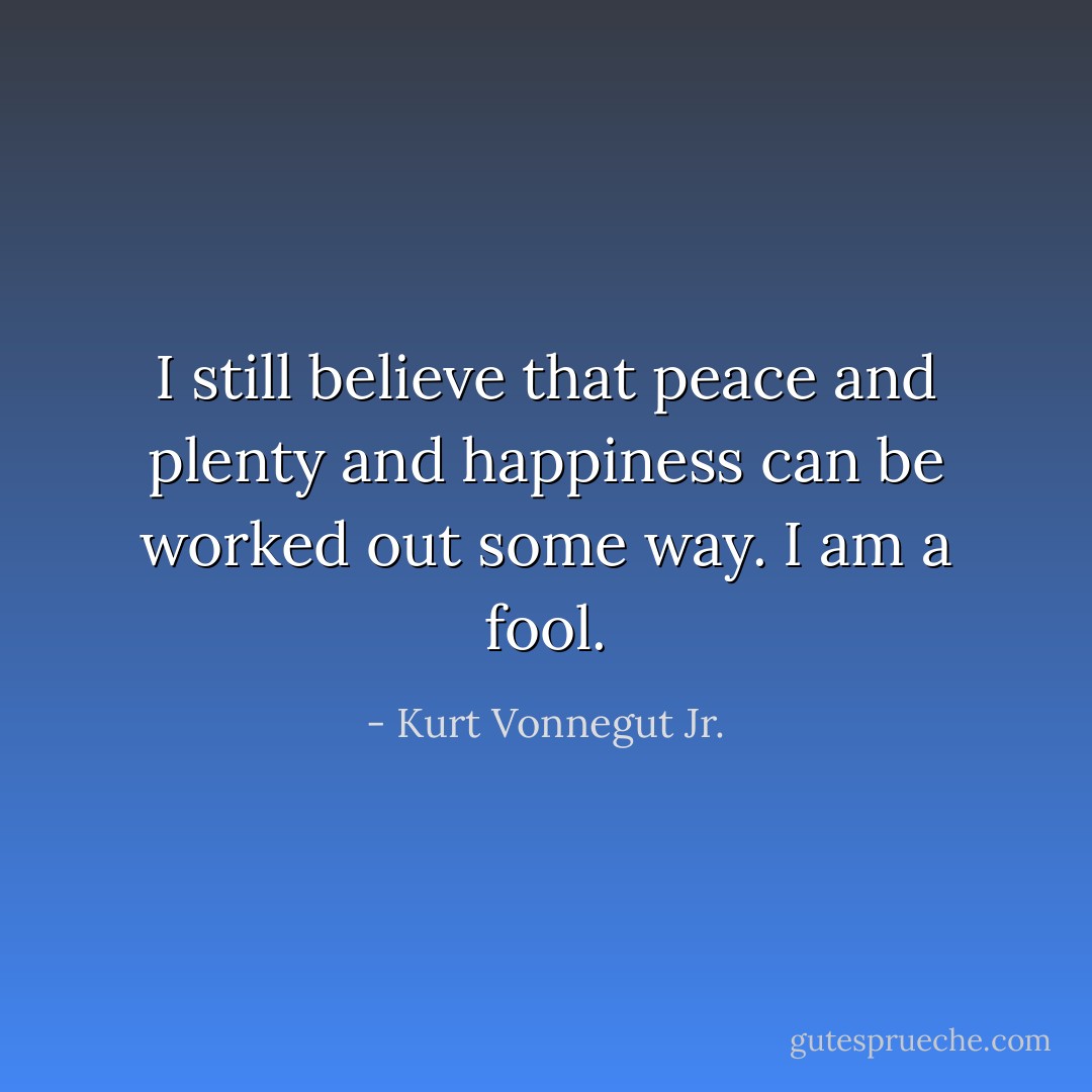 I still believe that peace and plenty and happiness can be worked out some way. I am a fool. - Kurt Vonnegut Jr.