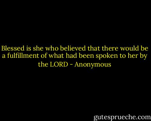 Blessed is she who believed that there would be a fulfillment of what had been spoken to her by the LORD - Anonymous