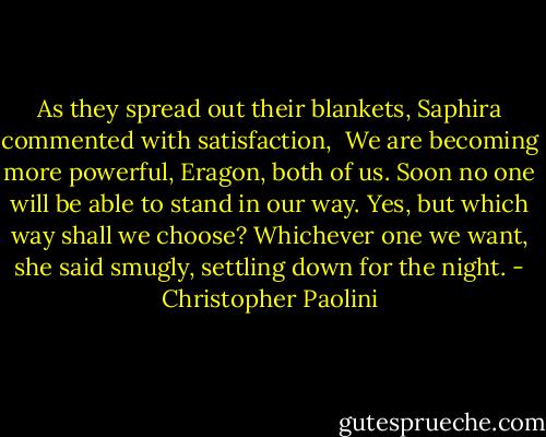 As they spread out their blankets, Saphira commented with satisfaction, <br />We are becoming more powerful, Eragon, both of us. Soon no one will be able to stand in our way.<br />Yes, but which way shall we choose?<br />Whichever one we want, she said smugly, settling down for the night. - Christopher Paolini