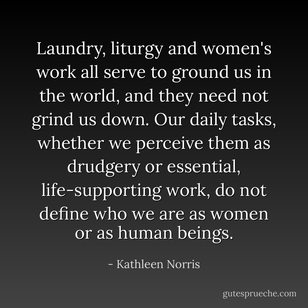 Laundry, liturgy and women's work all serve to ground us in the world, and they need not grind us down. Our daily tasks, whether we perceive them as drudgery or essential, life-supporting work, do not define who we are as women or as human beings. - Kathleen Norris