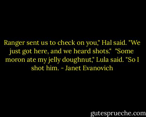 Ranger sent us to check on you," Hal said. "We just got here, and we heard shots." <br />"Some moron ate my jelly doughnut," Lula said. "So I shot him. - Janet Evanovich