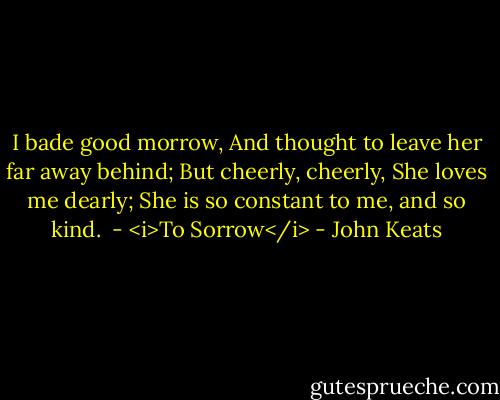 I bade good morrow,<br />And thought to leave her far away behind;<br />But cheerly, cheerly,<br />She loves me dearly;<br />She is so constant to me, and so kind.<br /><br />- <i>To Sorrow</i> - John Keats