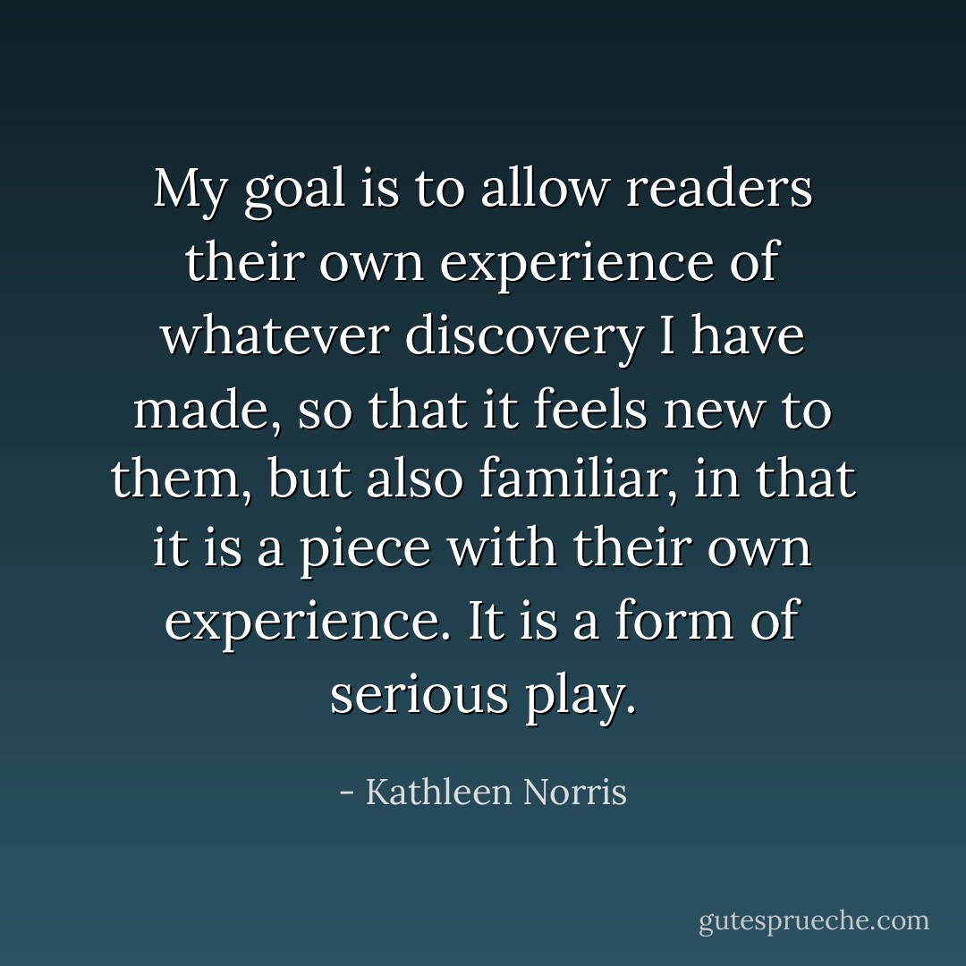 My goal is to allow readers their own experience of whatever discovery I have made, so that it feels new to them, but also familiar, in that it is a piece with their own experience. It is a form of serious play. - Kathleen Norris