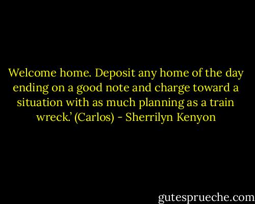 Welcome home. Deposit any home of the day ending on a good note and charge toward a situation with as much planning as a train wreck.’ (Carlos) - Sherrilyn Kenyon