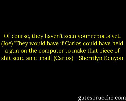 Of course, they haven’t seen your reports yet. (Joe)<br />'They would have if Carlos could have held a gun on the computer to make that piece of shit send an e-mail.’ (Carlos) - Sherrilyn Kenyon