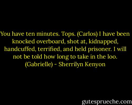 You have ten minutes. Tops. (Carlos)<br />I have been knocked overboard, shot at, kidnapped, handcuffed, terrified, and held prisoner. I will not be told how long to take in the loo. (Gabrielle) - Sherrilyn Kenyon