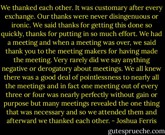 We thanked each other. It was customary after every exchange. Our thanks were never disingenuous or ironic. We said thanks for getting this done so quickly, thanks for putting in so much effort. We had a meeting and when a meeting was over, we said thank you to the meeting makers for having made the meeting. Very rarely did we say anything negative or derogatory about meetings. We all knew there was a good deal of pointlessness to nearly all the meetings and in fact one meeting out of every three or four was nearly perfectly without gain or purpose but many meetings revealed the one thing that was necessary and so we attended them and afterward we thanked each other. - Joshua Ferris