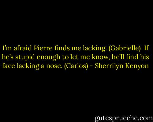 I’m afraid Pierre finds me lacking. (Gabrielle) <br />If he’s stupid enough to let me know, he’ll find his face lacking a nose. (Carlos) - Sherrilyn Kenyon