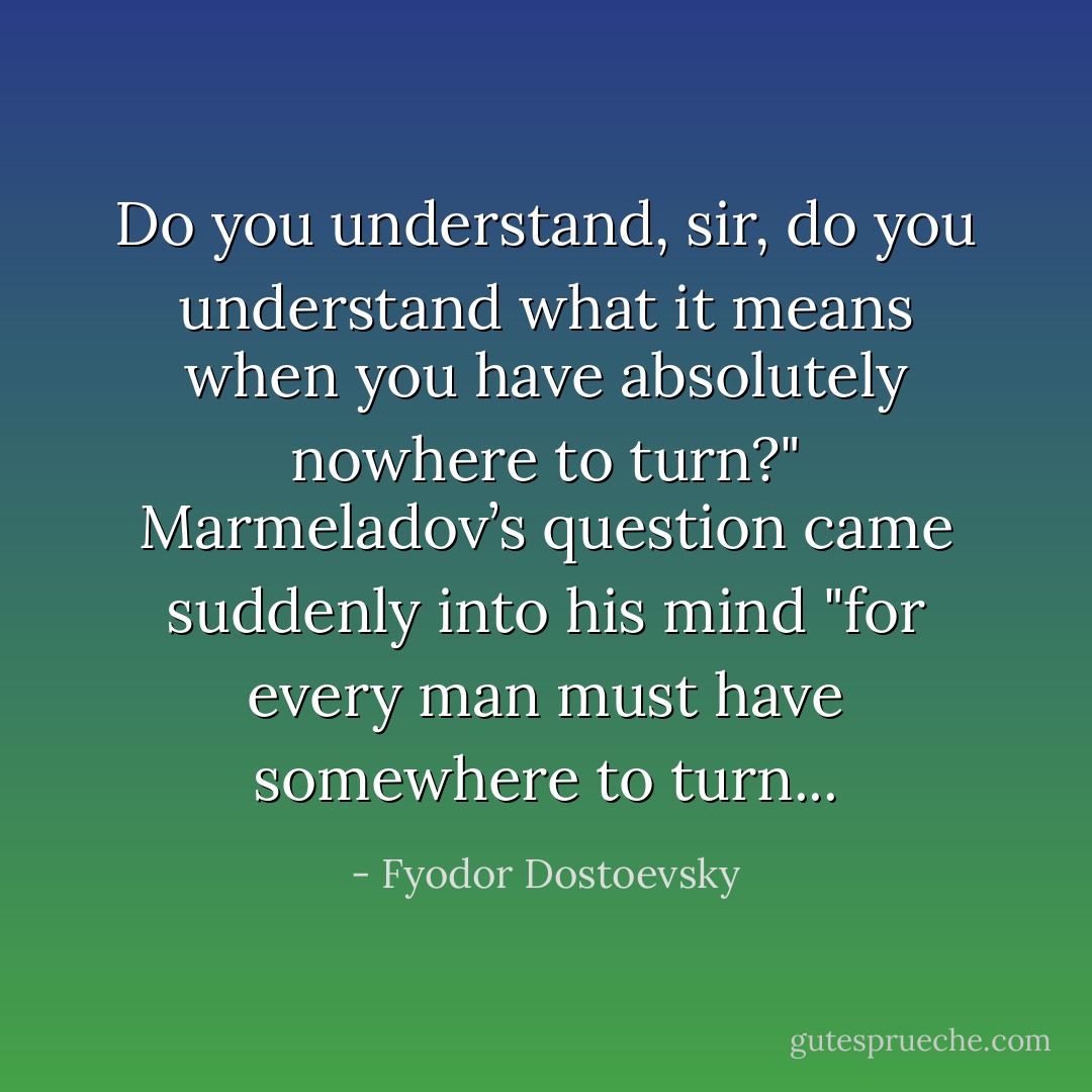 Do you understand, sir, do you understand what it means when you have absolutely nowhere to turn?" Marmeladov’s question came suddenly into his mind "for every man must have somewhere to turn... - Fyodor Dostoevsky