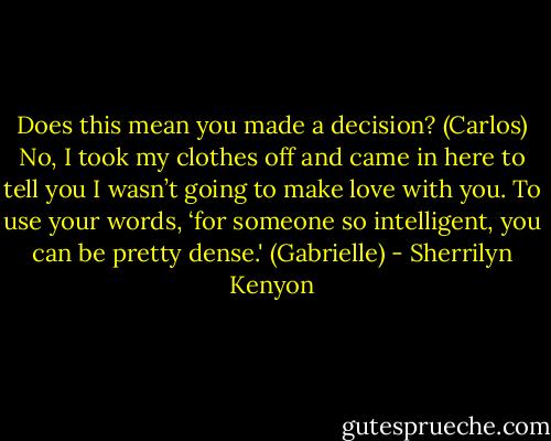 Does this mean you made a decision? (Carlos)<br />No, I took my clothes off and came in here to tell you I wasn’t going to make love with you. To use your words, ‘for someone so intelligent, you can be pretty dense.' (Gabrielle) - Sherrilyn Kenyon