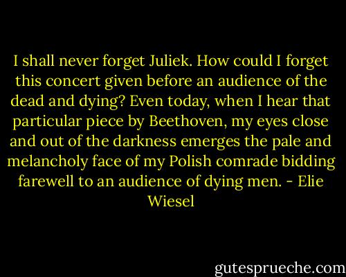 I shall never forget Juliek. How could I forget this concert given before an audience of the dead and dying? Even today, when I hear that particular piece by Beethoven, my eyes close and out of the darkness emerges the pale and melancholy face of my Polish comrade bidding farewell to an audience of dying men. - Elie Wiesel