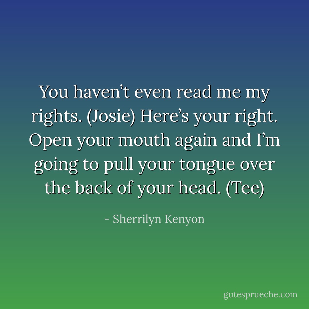 You haven’t even read me my rights. (Josie)<br />Here’s your right. Open your mouth again and I’m going to pull your tongue over the back of your head. (Tee) - Sherrilyn Kenyon