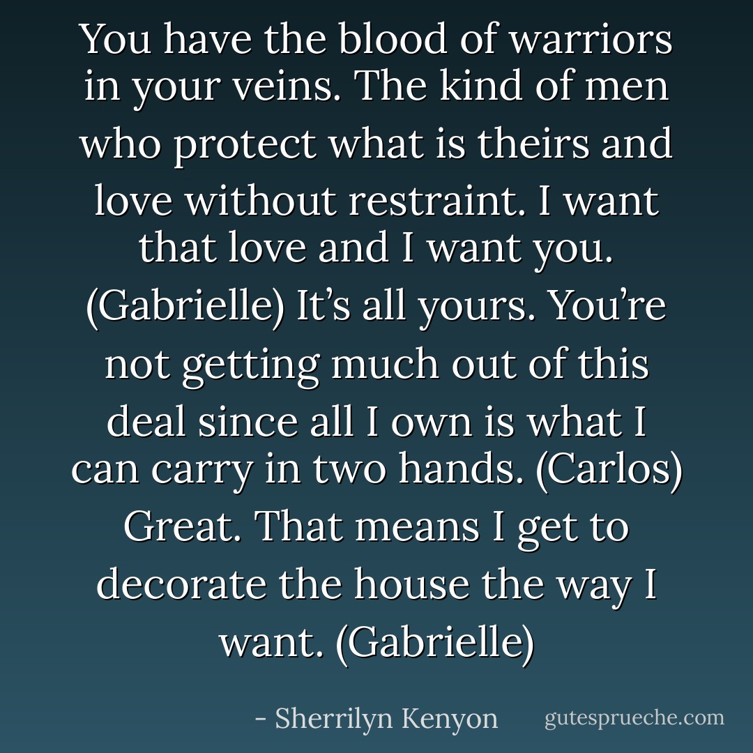 You have the blood of warriors in your veins. The kind of men who protect what is theirs and love without restraint. I want that love and I want you. (Gabrielle)<br />It’s all yours. You’re not getting much out of this deal since all I own is what I can carry in two hands. (Carlos)<br />Great. That means I get to decorate the house the way I want. (Gabrielle) - Sherrilyn Kenyon