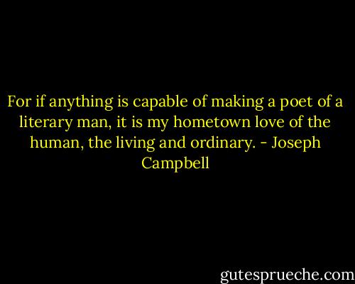 For if anything is capable of making a poet of a literary man, it is my hometown love of the human, the living and ordinary. - Joseph Campbell