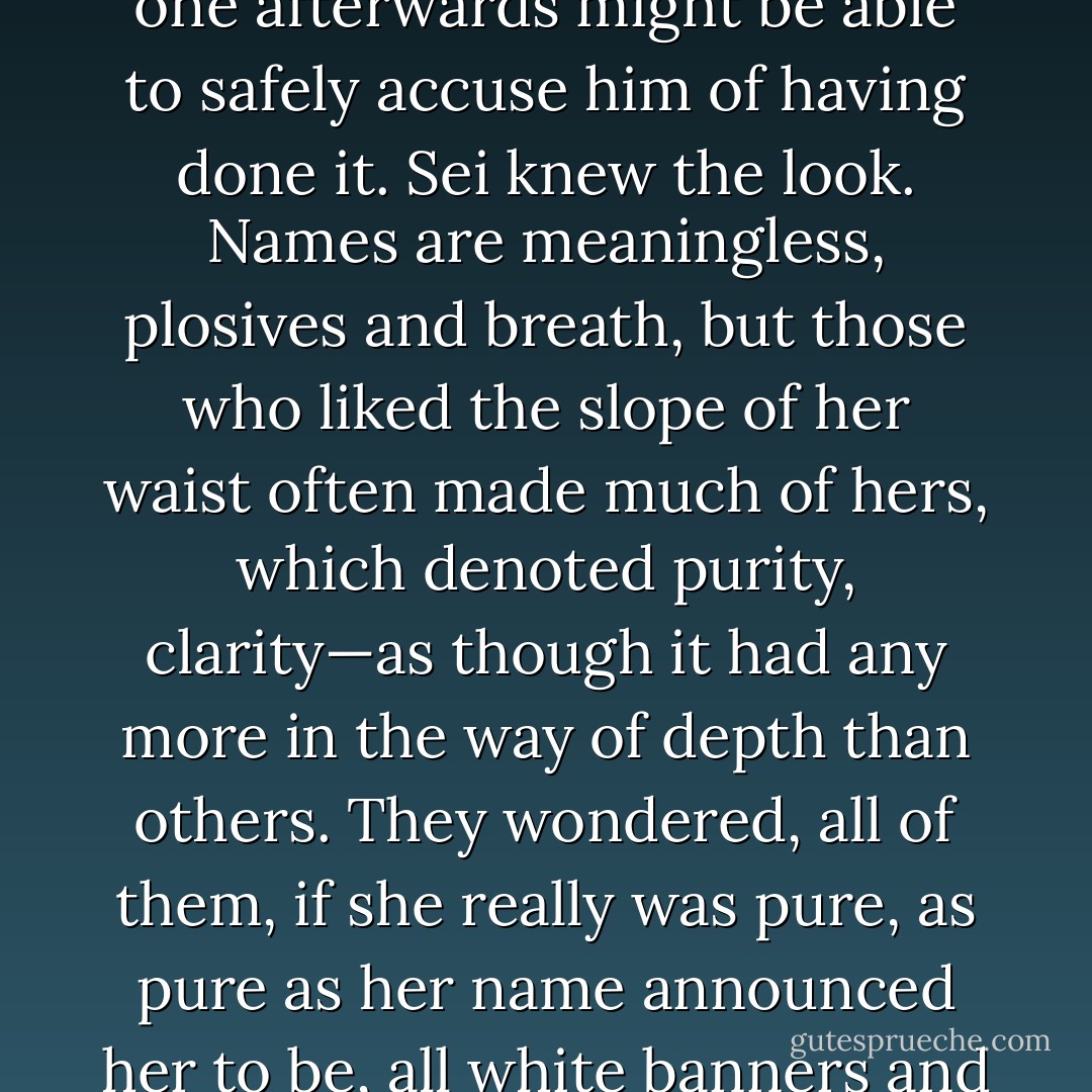 He quirked an eyebrow briefly, slightly, in such a way that no one afterwards might be able to safely accuse him of having done it. Sei knew the look. Names are meaningless, plosives and breath, but those who liked the slope of her waist often made much of hers, which denoted purity, clarity—as though it had any more in the way of depth than others. They wondered, all of them, if she really was pure, as pure as her name announced her to be, all white banners and hymeneal grace. - Catherynne M. Valente