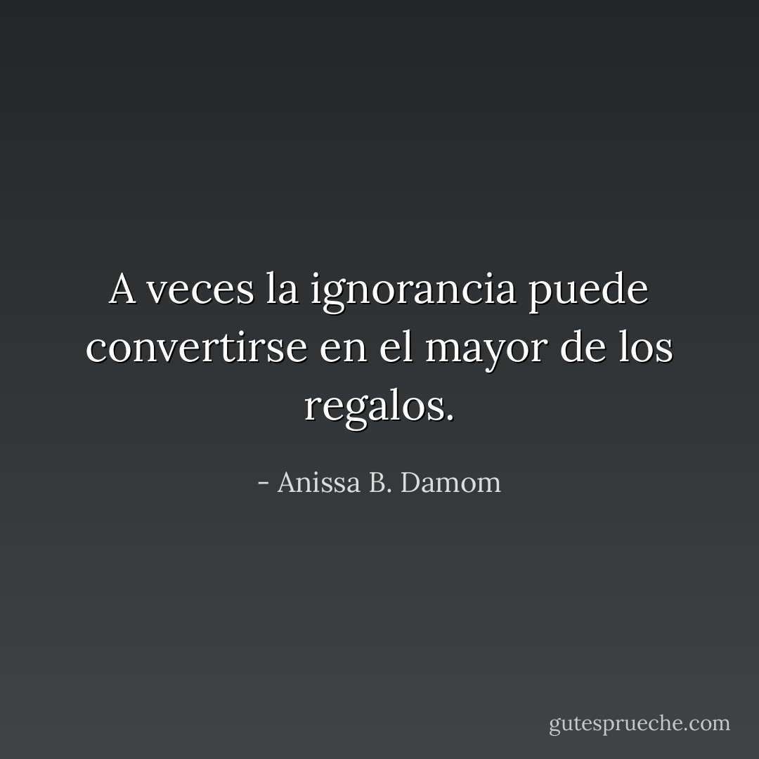 A veces la ignorancia puede convertirse en el mayor de los regalos. - Anissa B. Damom