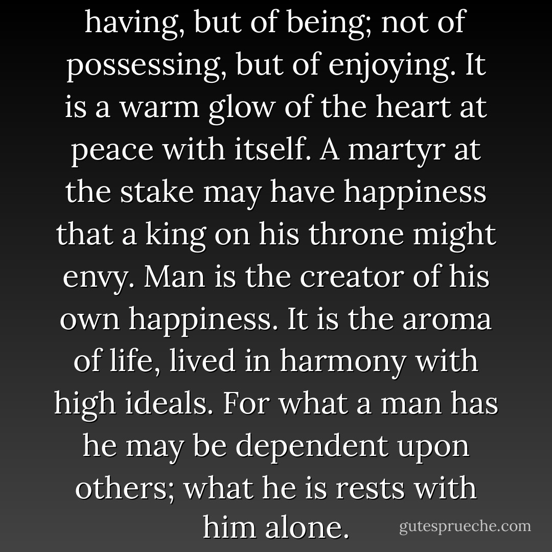 Happiness consists not of having, but of being; not of possessing, but of enjoying. It is a warm glow of the heart at peace with itself. A martyr at the stake may have happiness that a king on his throne might envy. Man is the creator of his own happiness. It is the aroma of life, lived in harmony with high ideals. For what a man has he may be dependent upon others; what he is rests with him alone. - David O. McKay