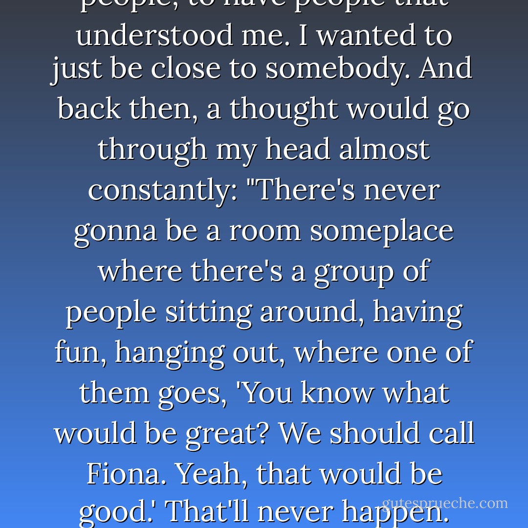 When I was a kid--10, 11, 12, 13--the thing I wanted most in the world was a best friend. I wanted to be important to people; to have people that understood me. I wanted to just be close to somebody. And back then, a thought would go through my head almost constantly: "There's never gonna be a room someplace where there's a group of people sitting around, having fun, hanging out, where one of them goes, 'You know what would be great? We should call Fiona. Yeah, that would be good.' That'll never happen. There's nothing interesting about me." I just felt like I was a sad little boring thing. - Fiona Apple