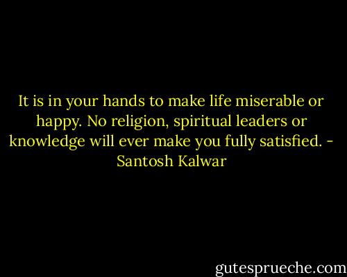 It is in your hands to make life miserable or happy. No religion, spiritual leaders or knowledge will ever make you fully satisfied. - Santosh Kalwar
