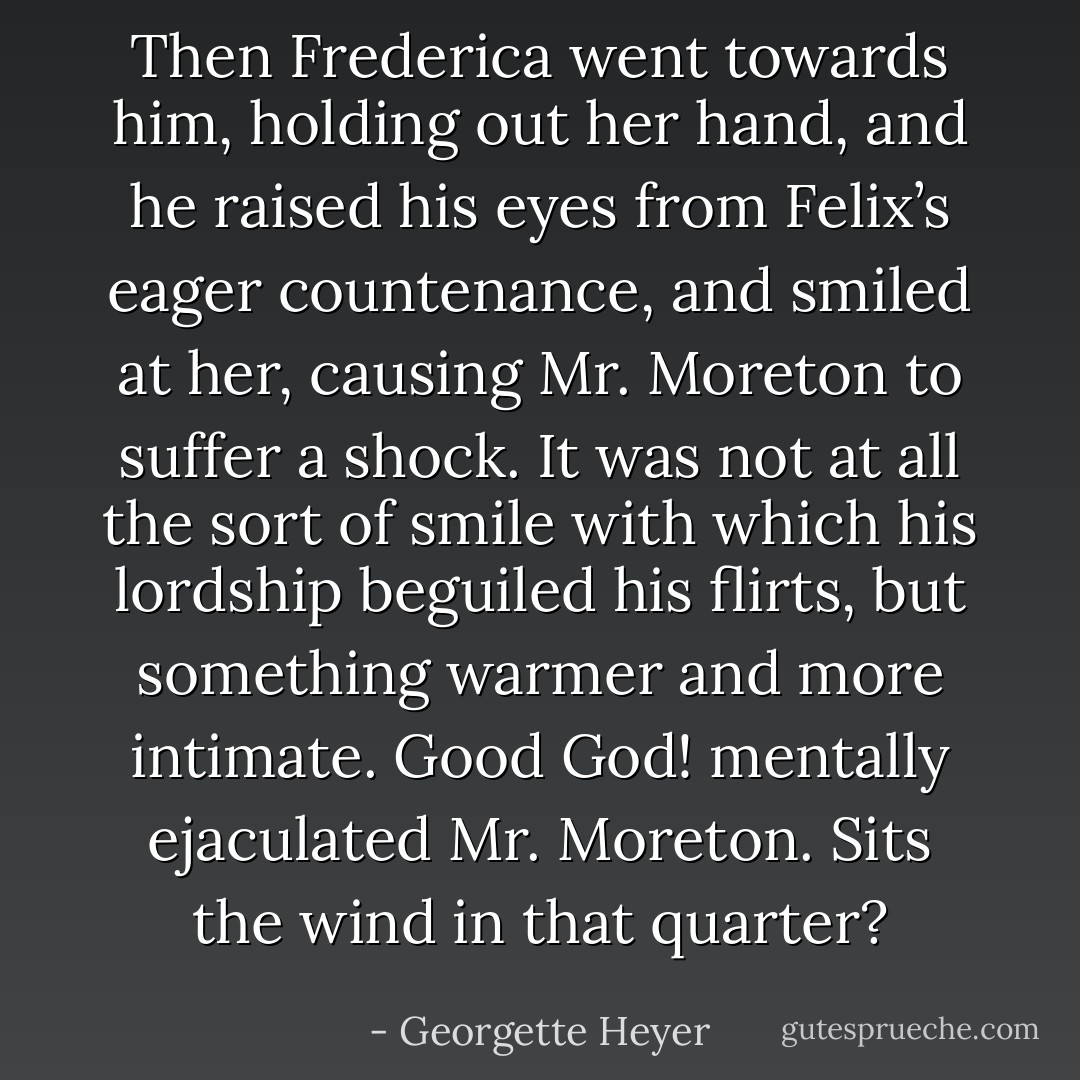 Then Frederica went towards him, holding out her hand, and he raised his eyes from Felix’s eager countenance, and smiled at her, causing Mr. Moreton to suffer a shock. It was not at all the sort of smile with which his lordship beguiled his flirts, but something warmer and more intimate. <i>Good God!</i> mentally ejaculated Mr. Moreton. <i>Sits the wind in that quarter?</i> - Georgette Heyer