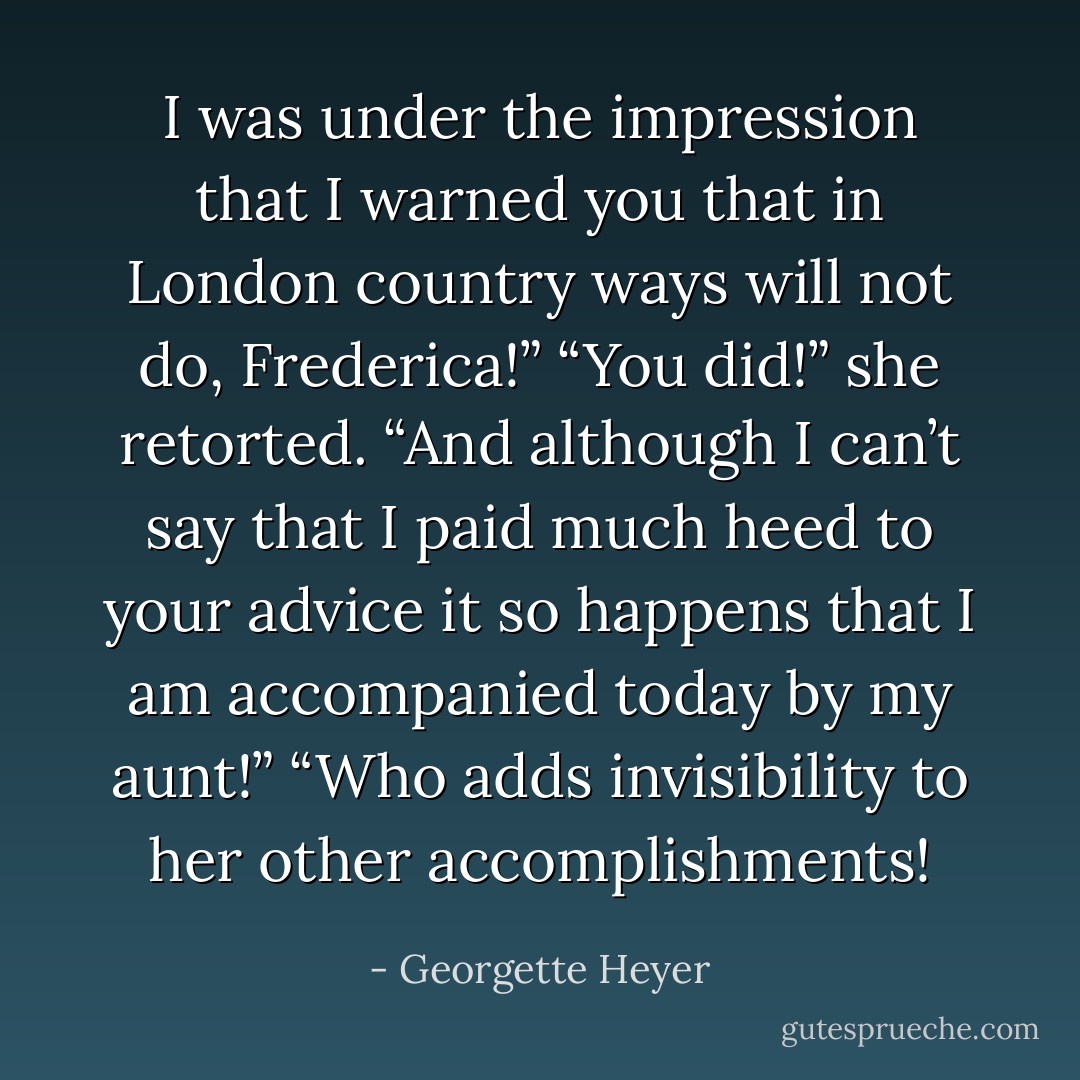 I was under the impression that I warned you that in London country ways will not do, Frederica!”<br />“You did!” she retorted. “And although I can’t say that I paid much heed to your advice it so happens that I am accompanied today by my aunt!”<br />“Who adds invisibility to her other accomplishments! - Georgette Heyer