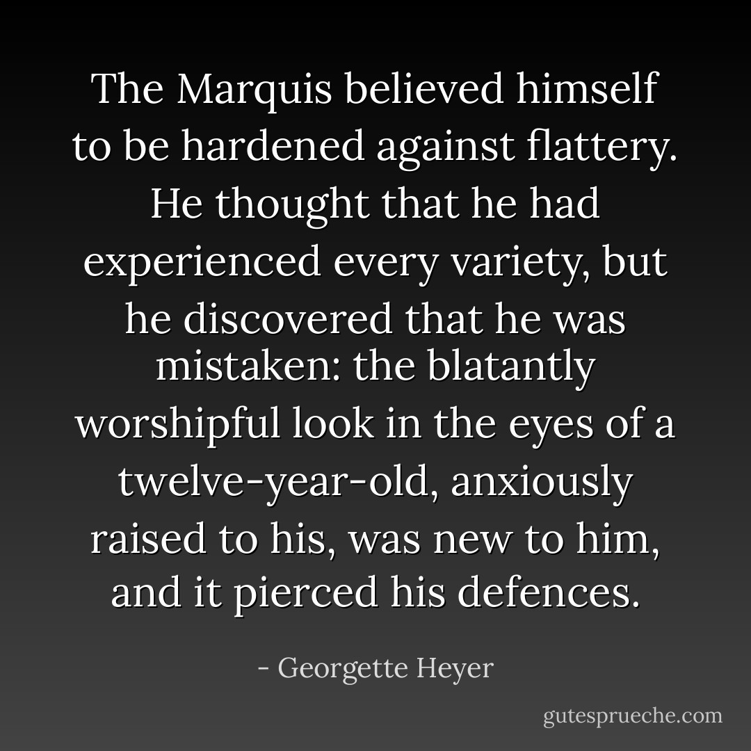 The Marquis believed himself to be hardened against flattery. He thought that he had experienced every variety, but he discovered that he was mistaken: the blatantly worshipful look in the eyes of a twelve-year-old, anxiously raised to his, was new to him, and it pierced his defences. - Georgette Heyer
