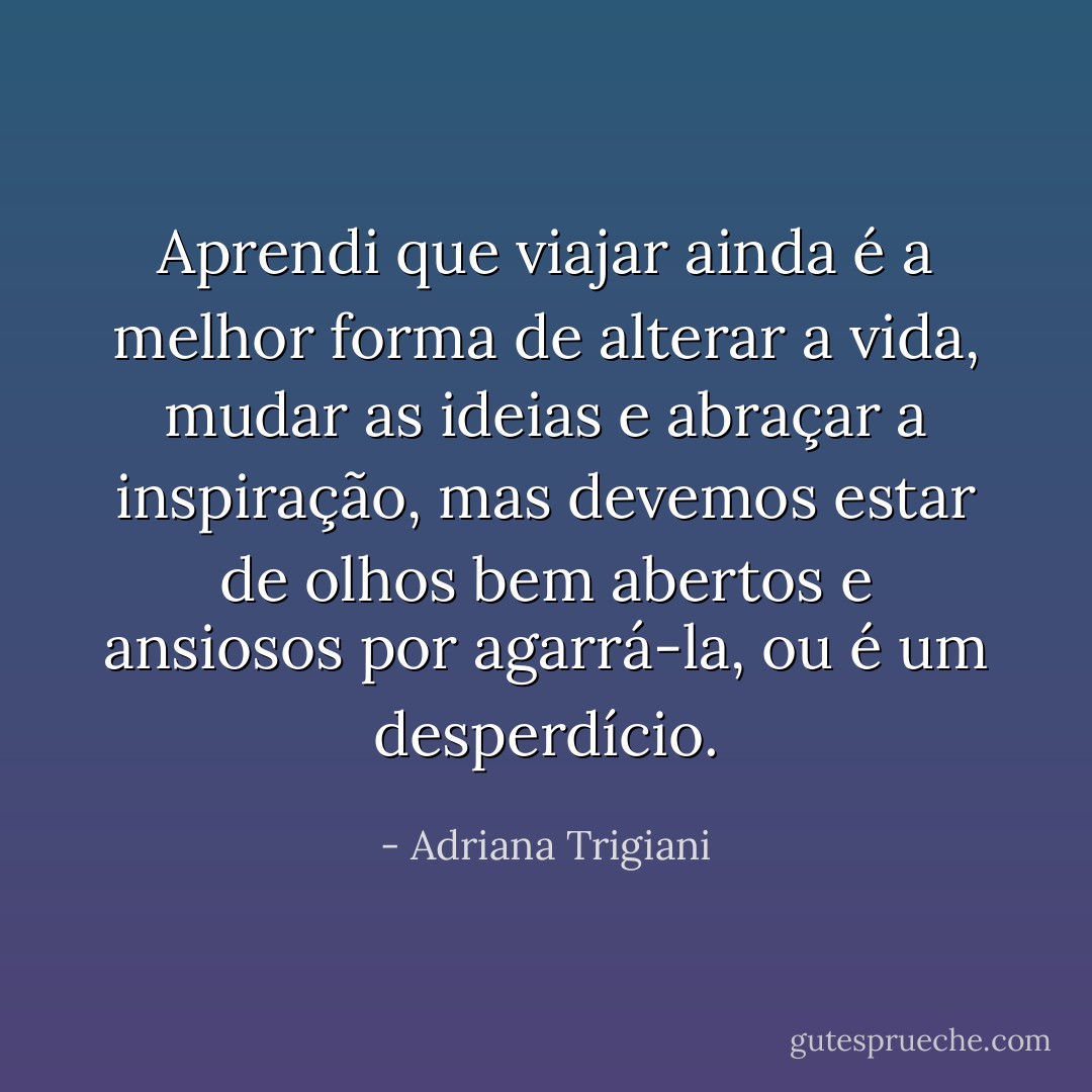 Aprendi que viajar ainda é a melhor forma de alterar a vida, mudar as ideias e abraçar a inspiração, mas devemos estar de olhos bem abertos e ansiosos por agarrá-la, ou é um desperdício. - Adriana Trigiani