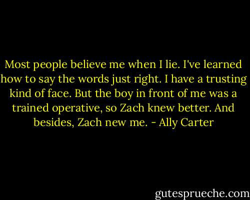Most people believe me when I lie. I've learned how to say the words just right. I have a trusting kind of face. But the boy in front of me was a trained operative, so Zach knew better. And besides, Zach new me. - Ally Carter