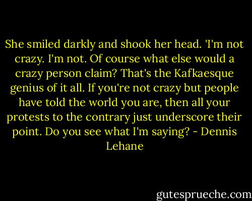 She smiled darkly and shook her head. 'I'm not crazy. I'm not. Of course what else would a crazy person claim? That's the Kafkaesque genius of it all. If you're not crazy but people have told the world you are, then all your protests to the contrary just underscore their point. Do you see what I'm saying? - Dennis Lehane