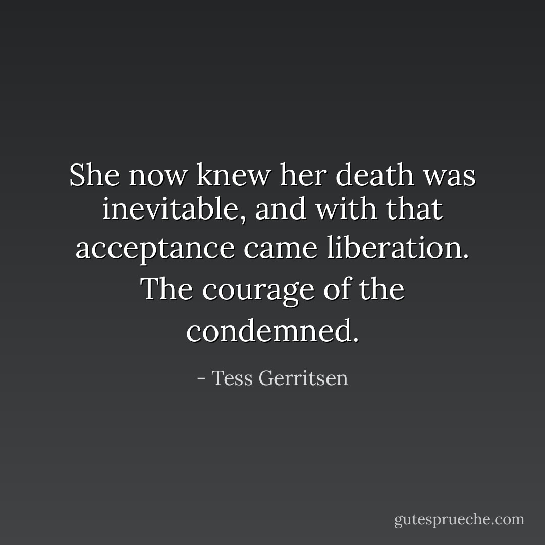 She now knew her death was inevitable, and with that acceptance came liberation. The courage of the condemned. - Tess Gerritsen