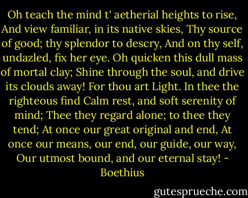 Oh teach the mind t' aetherial heights to rise,<br />And view familiar, in its native skies,<br />Thy source of good; thy splendor to descry,<br />And on thy self, undazled, fix her eye.<br />Oh quicken this dull mass of mortal clay;<br />Shine through the soul, and drive its clouds away!<br />For thou art Light. In thee the righteous find<br />Calm rest, and soft serenity of mind;<br />Thee they regard alone; to thee they tend;<br />At once our great original and end,<br />At once our means, our end, our guide, our way,<br />Our utmost bound, and our eternal stay! - Boethius