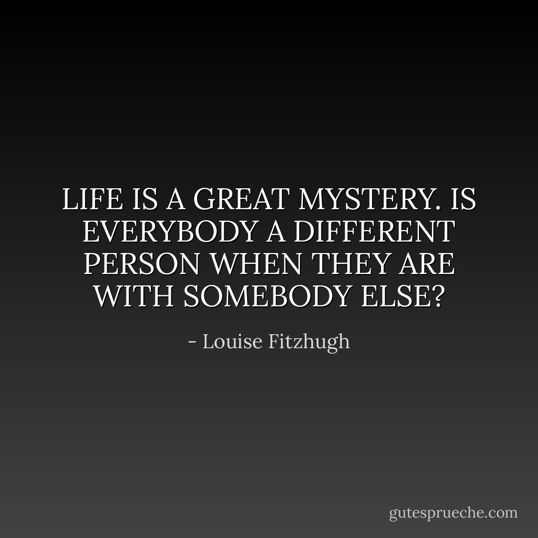 LIFE IS A GREAT MYSTERY. IS EVERYBODY A DIFFERENT PERSON WHEN THEY ARE WITH SOMEBODY ELSE? - Louise Fitzhugh