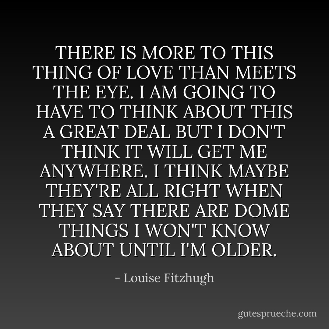 THERE IS MORE TO THIS THING OF LOVE THAN MEETS THE EYE. I AM GOING TO HAVE TO THINK ABOUT THIS A GREAT DEAL BUT I DON'T THINK IT WILL GET ME ANYWHERE. I THINK MAYBE THEY'RE ALL RIGHT WHEN THEY SAY THERE ARE DOME THINGS I WON'T KNOW ABOUT UNTIL I'M OLDER. - Louise Fitzhugh