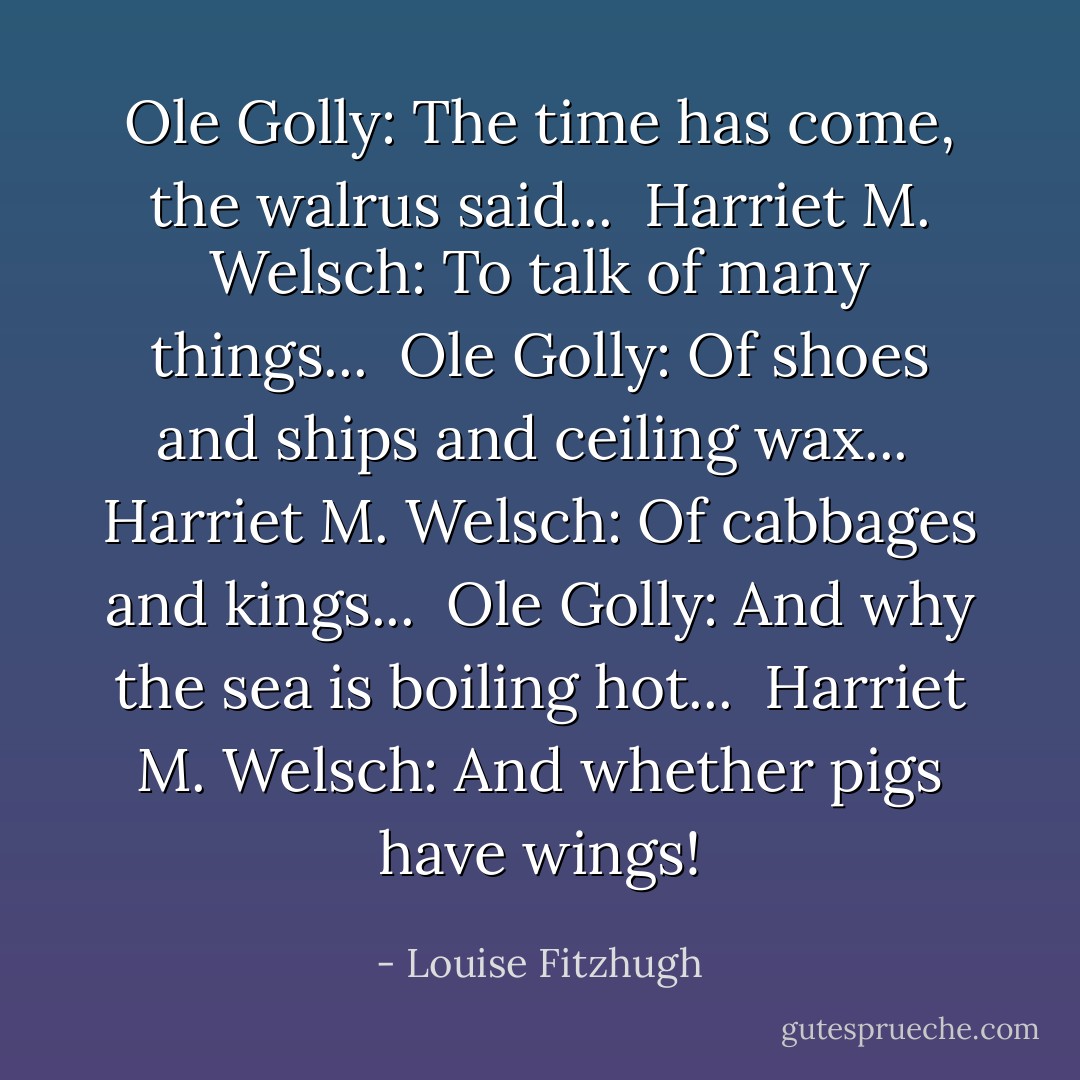 Ole Golly: The time has come, the walrus said... <br />Harriet M. Welsch: To talk of many things... <br />Ole Golly: Of shoes and ships and ceiling wax... <br />Harriet M. Welsch: Of cabbages and kings... <br />Ole Golly: And why the sea is boiling hot... <br />Harriet M. Welsch: And whether pigs have wings! - Louise Fitzhugh