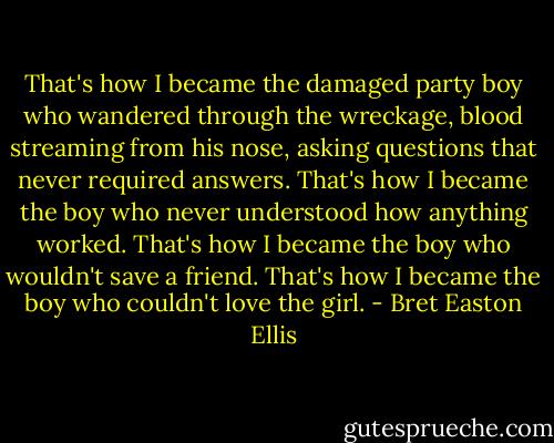 That's how I became the damaged party boy who wandered through the wreckage, blood streaming from his nose, asking questions that never required answers. That's how I became the boy who never understood how anything worked. That's how I became the boy who wouldn't save a friend. That's how I became the boy who couldn't love the girl. - Bret Easton Ellis