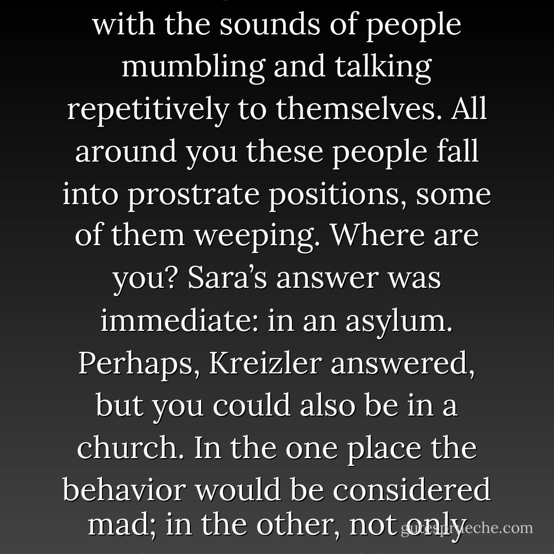 Imagine, [Kriezler] said, that you enter a large, somewhat crumbling hall that echoes with the sounds of people mumbling and talking repetitively to themselves. All around you these people fall into prostrate positions, some of them weeping. Where are you? Sara’s answer was immediate: in an asylum. Perhaps, Kreizler answered, but you could also be in a church. In the one place the behavior would be considered mad; in the other, not only sane, but as respectable as any human activity can be. - Caleb Carr