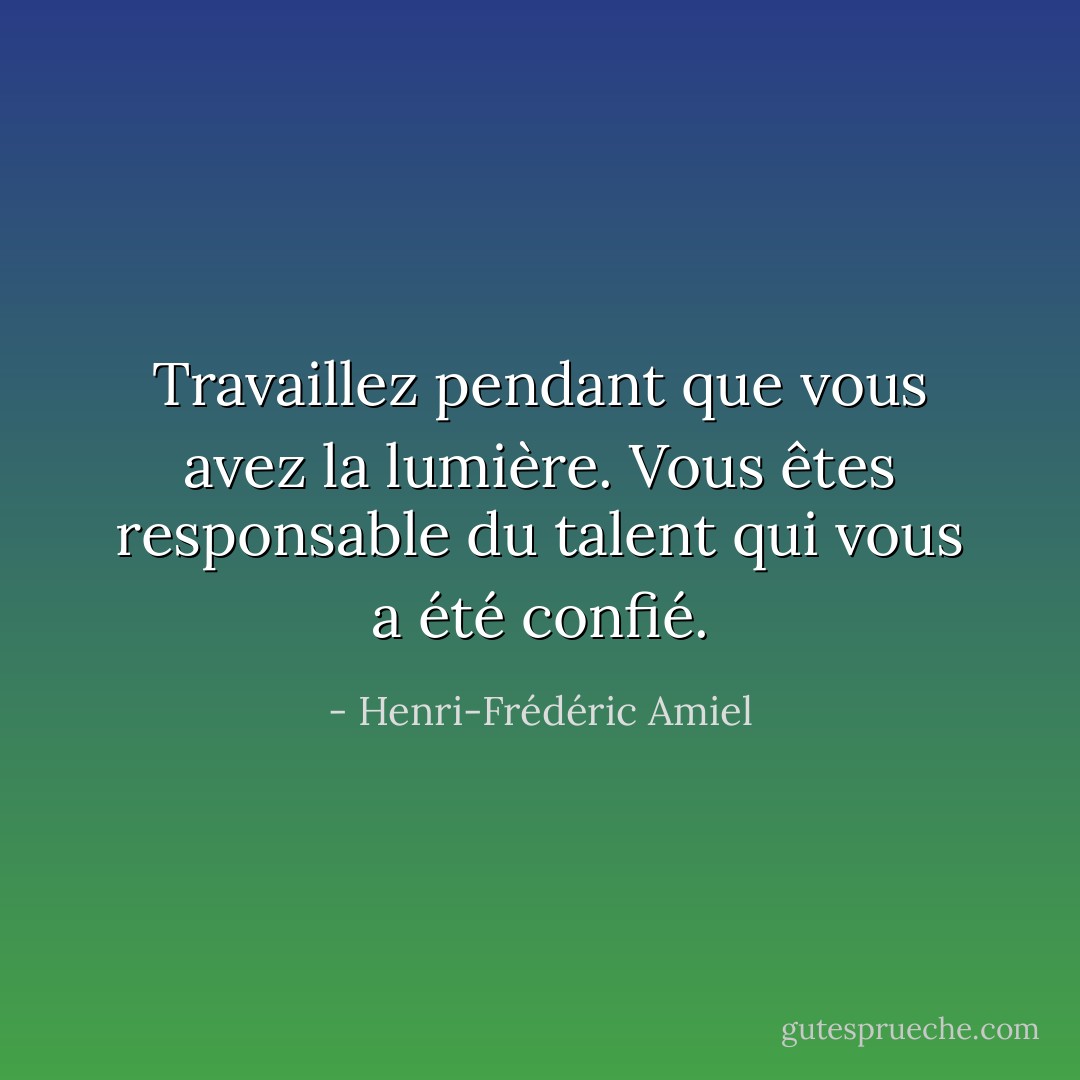 Travaillez pendant que vous avez la lumière. Vous êtes responsable du talent qui vous a été confié. - Henri-Frédéric Amiel