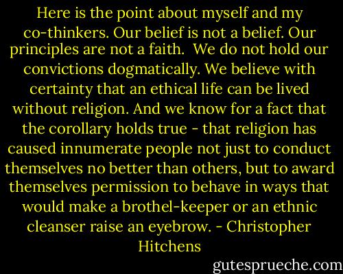 Here is the point about myself and my co-thinkers. Our belief is not a belief. Our principles are not a faith. <br />We do not hold our convictions dogmatically. We believe with certainty that an ethical life can be lived without religion. And we know for a fact that the corollary holds true - that religion has caused innumerate people not just to conduct themselves no better than others, but to award themselves permission to behave in ways that would make a brothel-keeper or an ethnic cleanser raise an eyebrow. - Christopher Hitchens