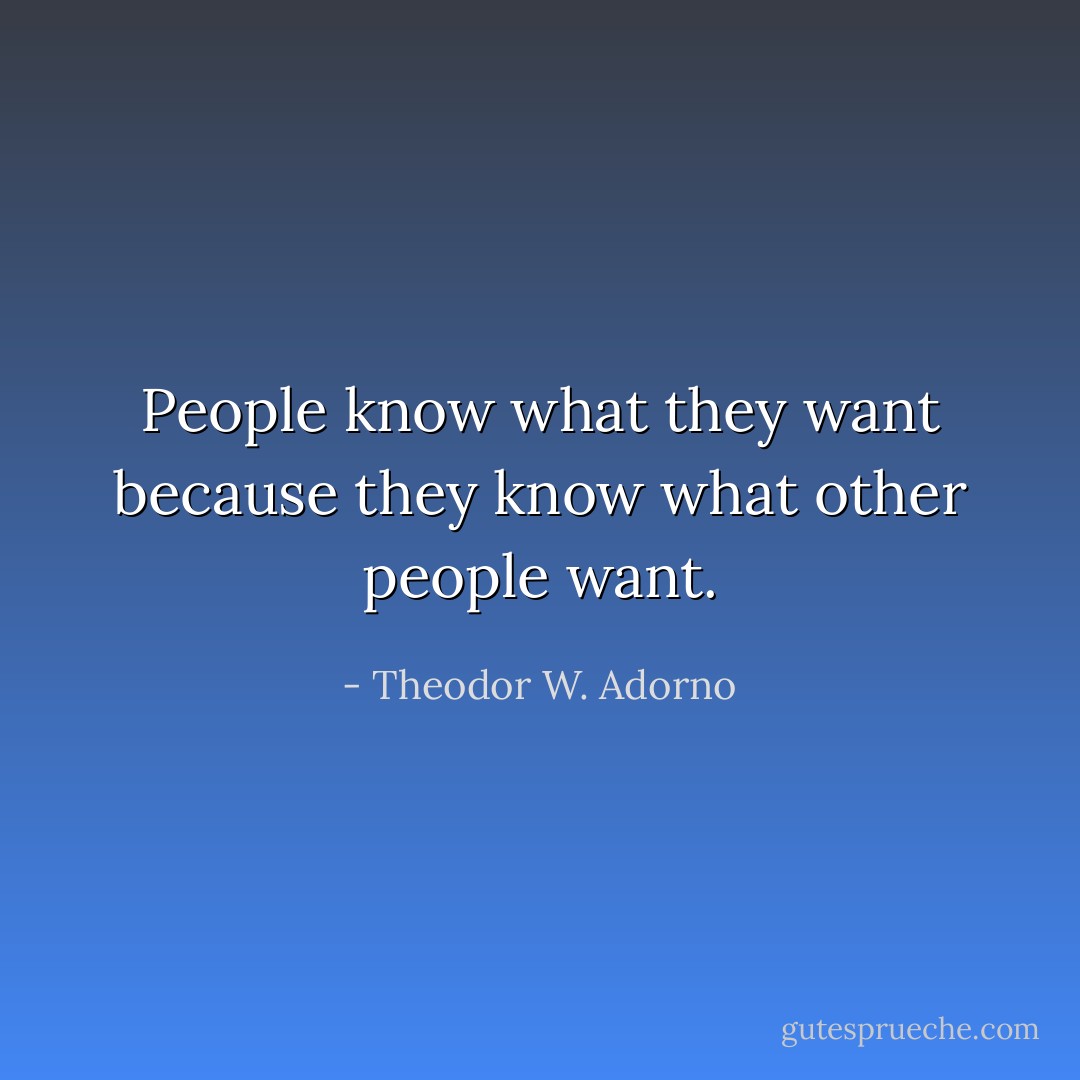 People know what they want because they know what other people want. - Theodor W. Adorno