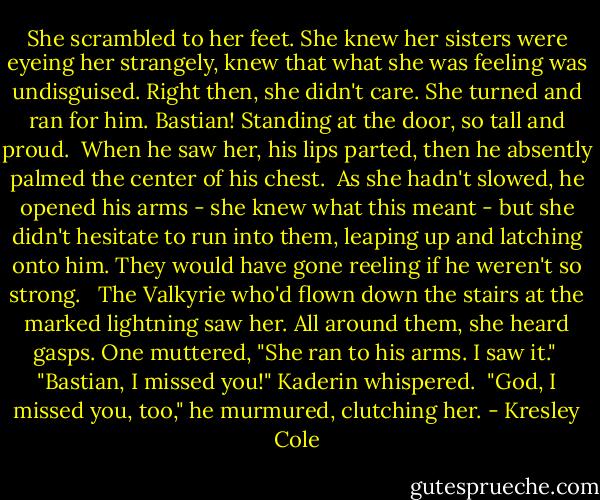 She scrambled to her feet. She knew her sisters were eyeing her strangely, knew that what she was feeling was undisguised. Right then, she didn't care. She turned and ran for him. Bastian! Standing at the door, so tall and proud.<br /><br />When he saw her, his lips parted, then he absently palmed the center of his chest.<br /><br />As she hadn't slowed, he opened his arms - she knew what this meant - but she didn't hesitate to run into them, leaping up and latching onto him. They would have gone reeling if he weren't so strong. <br /><br />The Valkyrie who'd flown down the stairs at the marked lightning saw her. All around them, she heard gasps. One muttered, "She ran to his arms. I saw it."<br /><br />"Bastian, I missed you!" Kaderin whispered.<br /><br />"God, I missed you, too," he murmured, clutching her. - Kresley Cole