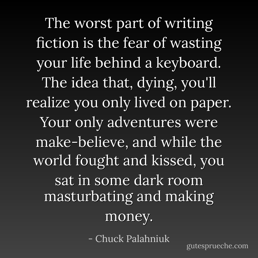 The worst part of writing fiction is the fear of wasting your life behind a keyboard. The idea that, dying, you'll realize you only lived on paper. Your only adventures were make-believe, and while the world fought and kissed, you sat in some dark room masturbating and making money. - Chuck Palahniuk