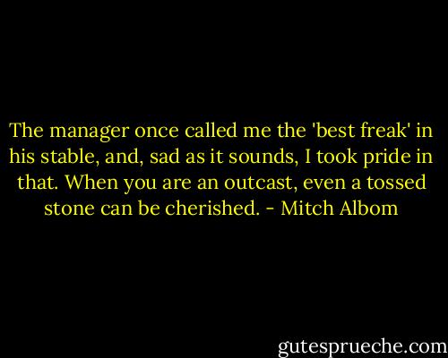 The manager once called me the 'best freak' in his stable, and, sad as it sounds, I took pride in that. When you are an outcast, even a tossed stone can be cherished. - Mitch Albom