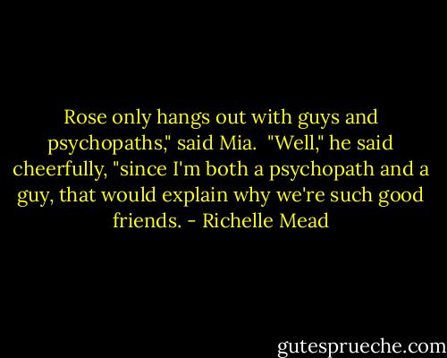 Rose only hangs out with guys and psychopaths," said Mia.<br /><br />"Well," he said cheerfully, "since I'm both a psychopath and a guy, that would explain why we're such good friends. - Richelle Mead